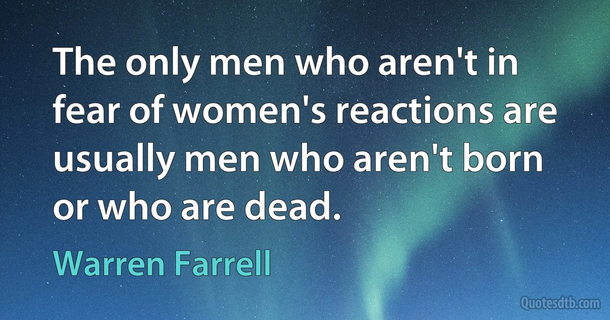 The only men who aren't in fear of women's reactions are usually men who aren't born or who are dead. (Warren Farrell)