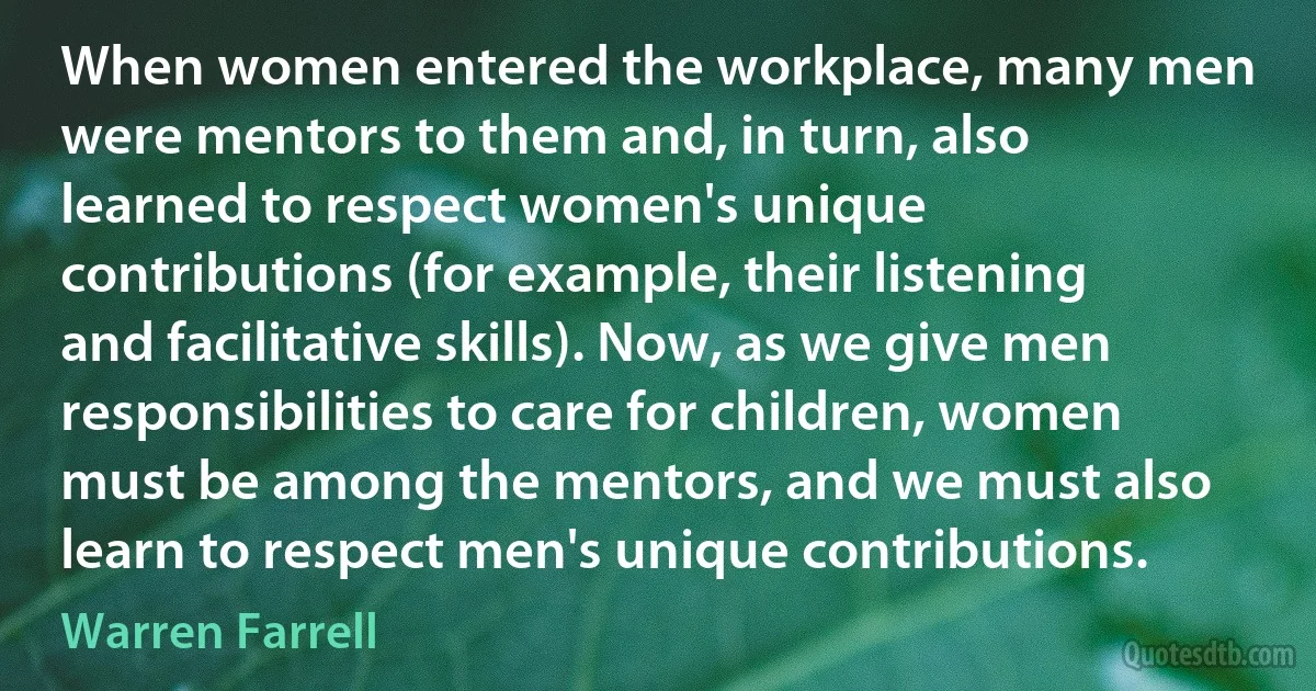 When women entered the workplace, many men were mentors to them and, in turn, also learned to respect women's unique contributions (for example, their listening and facilitative skills). Now, as we give men responsibilities to care for children, women must be among the mentors, and we must also learn to respect men's unique contributions. (Warren Farrell)