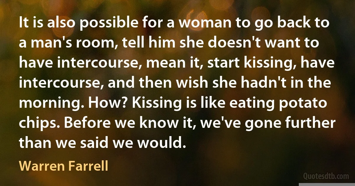 It is also possible for a woman to go back to a man's room, tell him she doesn't want to have intercourse, mean it, start kissing, have intercourse, and then wish she hadn't in the morning. How? Kissing is like eating potato chips. Before we know it, we've gone further than we said we would. (Warren Farrell)