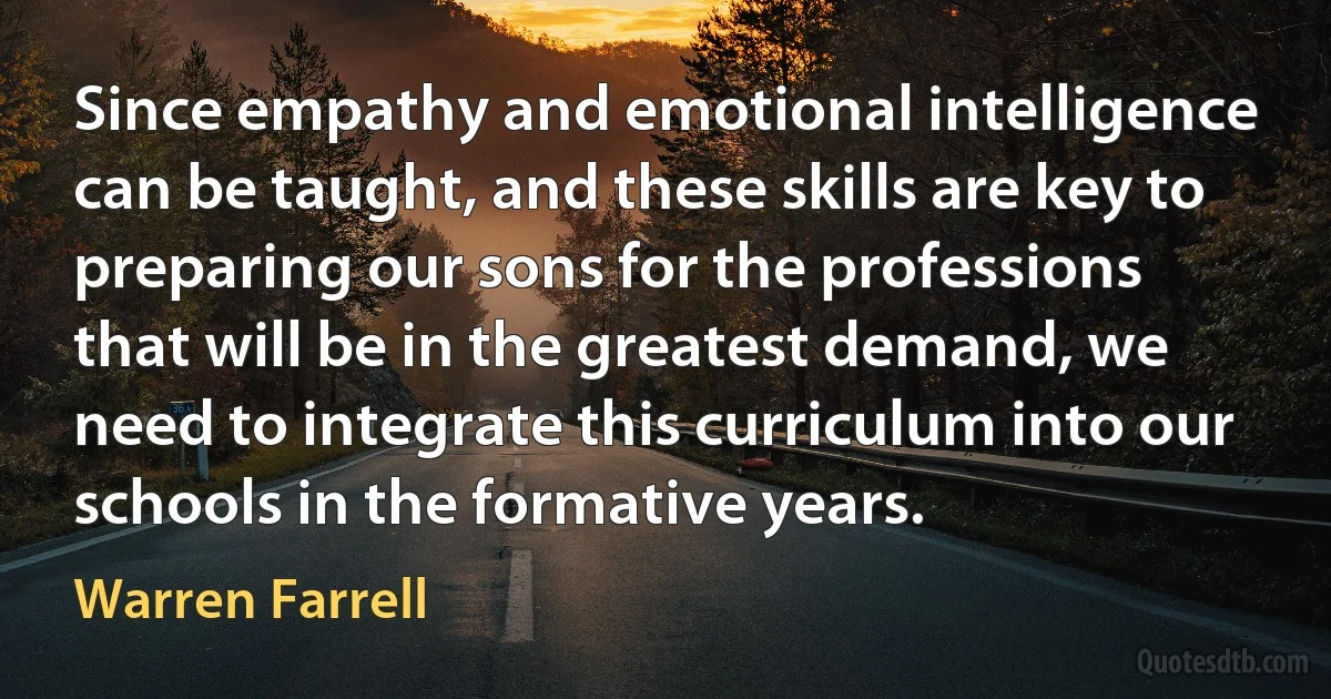 Since empathy and emotional intelligence can be taught, and these skills are key to preparing our sons for the professions that will be in the greatest demand, we need to integrate this curriculum into our schools in the formative years. (Warren Farrell)