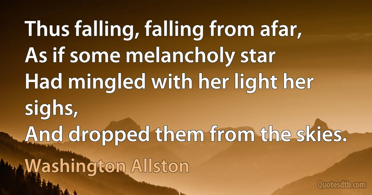 Thus falling, falling from afar,
As if some melancholy star
Had mingled with her light her sighs,
And dropped them from the skies. (Washington Allston)