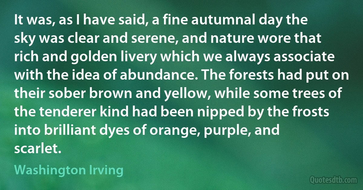 It was, as I have said, a fine autumnal day the sky was clear and serene, and nature wore that rich and golden livery which we always associate with the idea of abundance. The forests had put on their sober brown and yellow, while some trees of the tenderer kind had been nipped by the frosts into brilliant dyes of orange, purple, and scarlet. (Washington Irving)