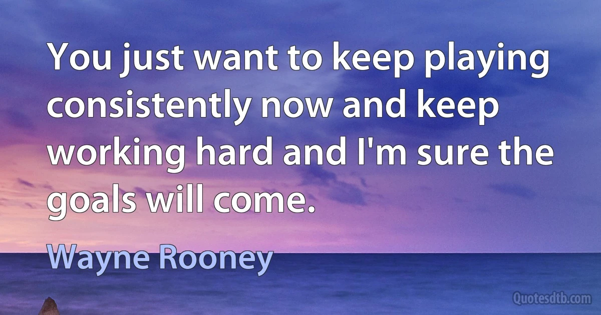 You just want to keep playing consistently now and keep working hard and I'm sure the goals will come. (Wayne Rooney)