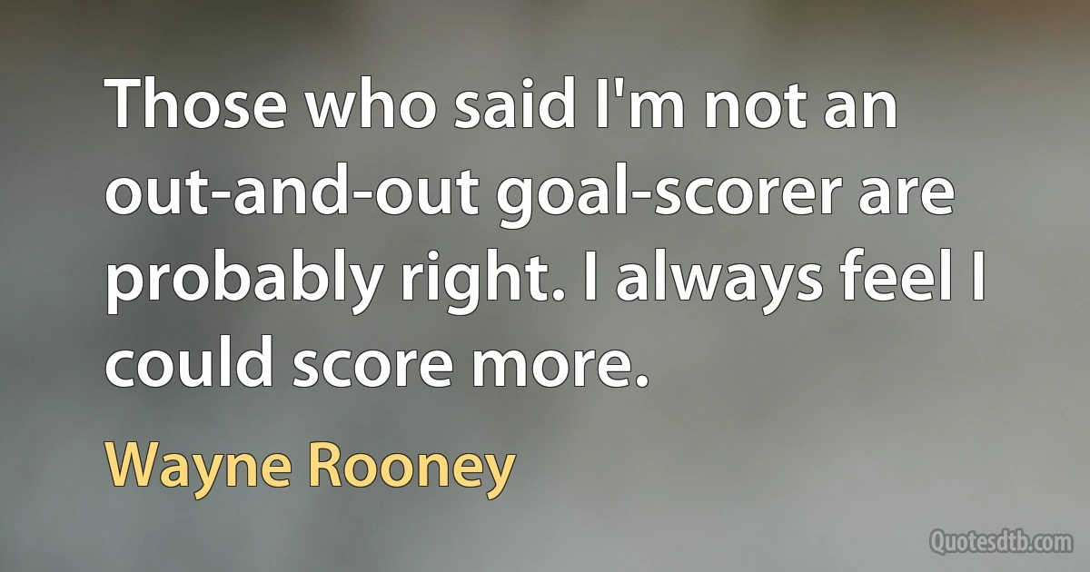 Those who said I'm not an out-and-out goal-scorer are probably right. I always feel I could score more. (Wayne Rooney)