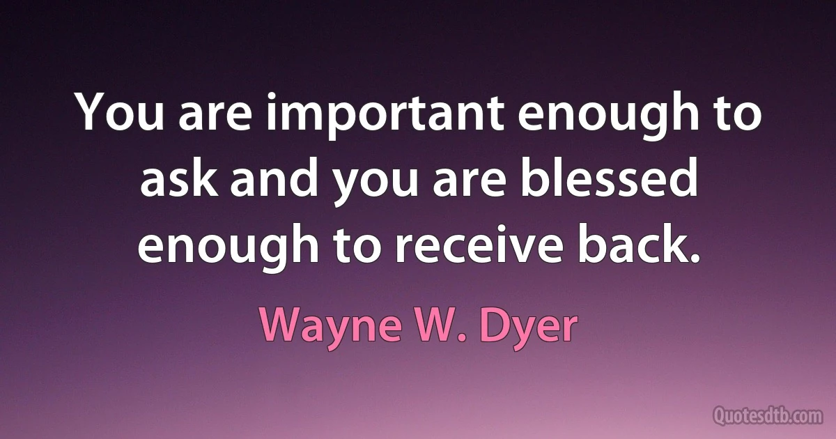 You are important enough to ask and you are blessed enough to receive back. (Wayne W. Dyer)