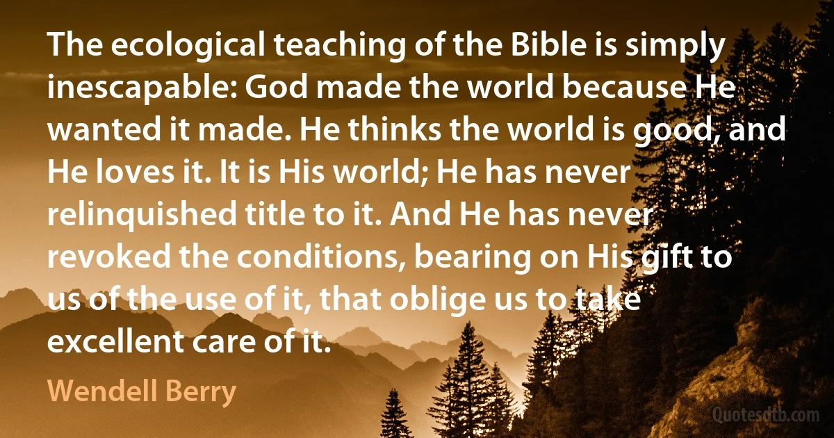 The ecological teaching of the Bible is simply inescapable: God made the world because He wanted it made. He thinks the world is good, and He loves it. It is His world; He has never relinquished title to it. And He has never revoked the conditions, bearing on His gift to us of the use of it, that oblige us to take excellent care of it. (Wendell Berry)