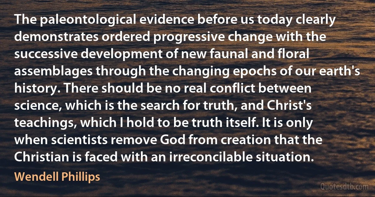 The paleontological evidence before us today clearly demonstrates ordered progressive change with the successive development of new faunal and floral assemblages through the changing epochs of our earth's history. There should be no real conflict between science, which is the search for truth, and Christ's teachings, which I hold to be truth itself. It is only when scientists remove God from creation that the Christian is faced with an irreconcilable situation. (Wendell Phillips)