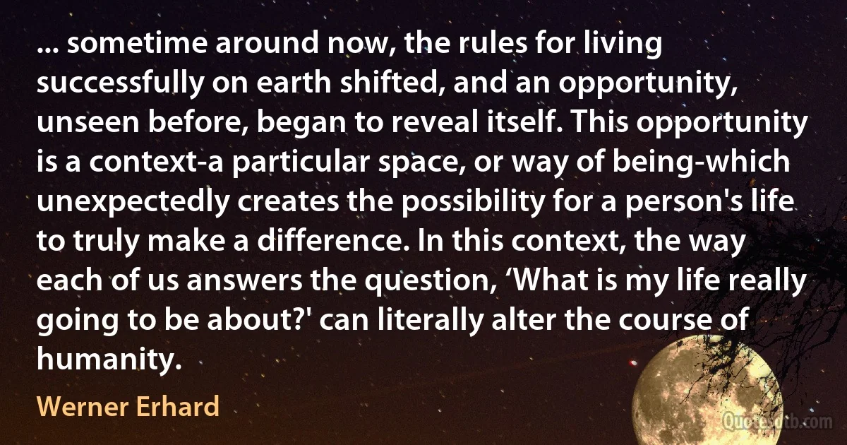 ... sometime around now, the rules for living successfully on earth shifted, and an opportunity, unseen before, began to reveal itself. This opportunity is a context-a particular space, or way of being-which unexpectedly creates the possibility for a person's life to truly make a difference. In this context, the way each of us answers the question, ‘What is my life really going to be about?' can literally alter the course of humanity. (Werner Erhard)