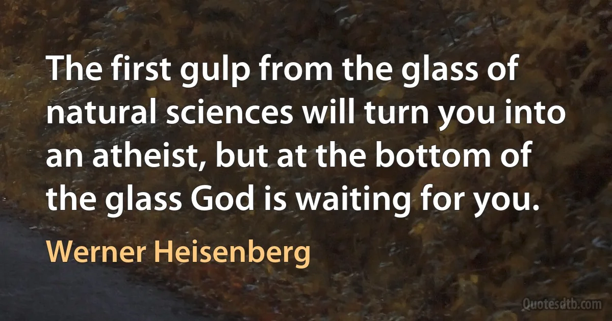 The first gulp from the glass of natural sciences will turn you into an atheist, but at the bottom of the glass God is waiting for you. (Werner Heisenberg)