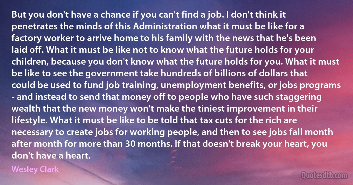 But you don't have a chance if you can't find a job. I don't think it penetrates the minds of this Administration what it must be like for a factory worker to arrive home to his family with the news that he's been laid off. What it must be like not to know what the future holds for your children, because you don't know what the future holds for you. What it must be like to see the government take hundreds of billions of dollars that could be used to fund job training, unemployment benefits, or jobs programs - and instead to send that money off to people who have such staggering wealth that the new money won't make the tiniest improvement in their lifestyle. What it must be like to be told that tax cuts for the rich are necessary to create jobs for working people, and then to see jobs fall month after month for more than 30 months. If that doesn't break your heart, you don't have a heart. (Wesley Clark)