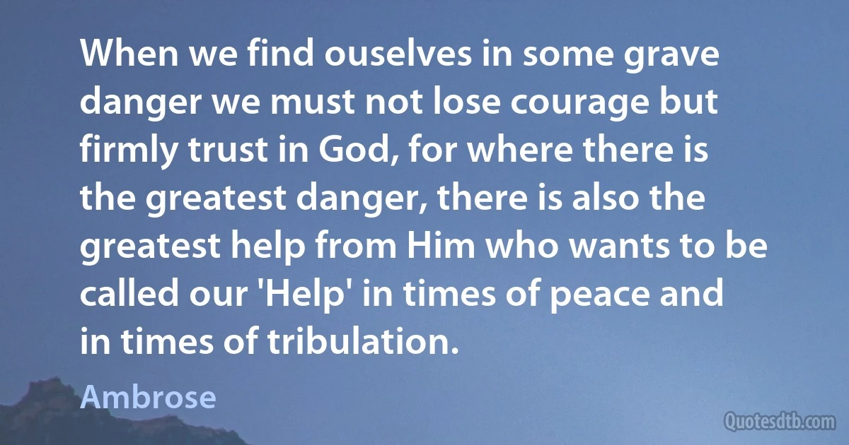When we find ouselves in some grave danger we must not lose courage but firmly trust in God, for where there is the greatest danger, there is also the greatest help from Him who wants to be called our 'Help' in times of peace and in times of tribulation. (Ambrose)