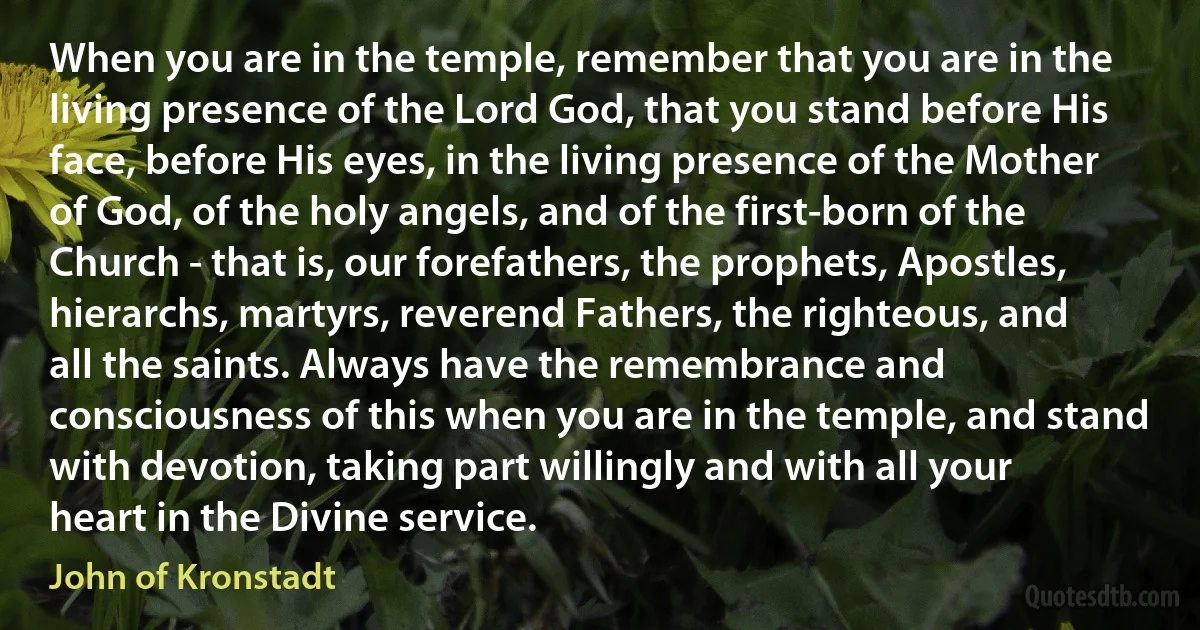 When you are in the temple, remember that you are in the living presence of the Lord God, that you stand before His face, before His eyes, in the living presence of the Mother of God, of the holy angels, and of the first-born of the Church - that is, our forefathers, the prophets, Apostles, hierarchs, martyrs, reverend Fathers, the righteous, and all the saints. Always have the remembrance and consciousness of this when you are in the temple, and stand with devotion, taking part willingly and with all your heart in the Divine service. (John of Kronstadt)