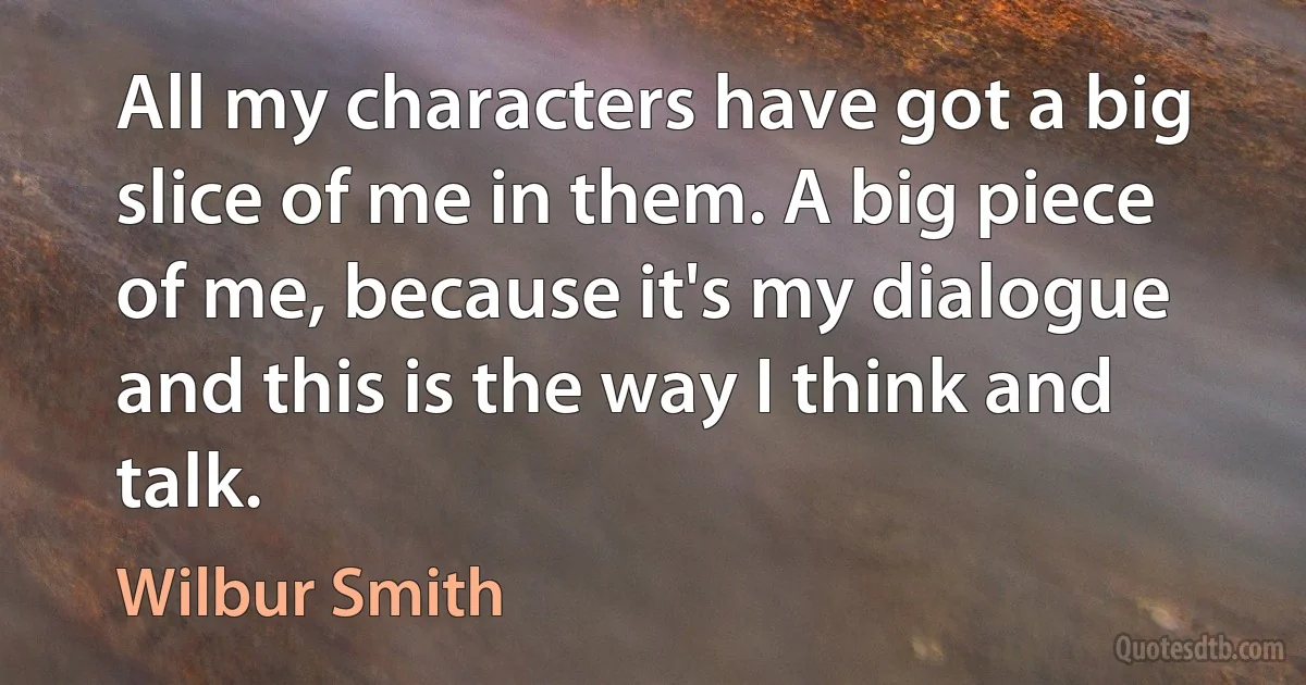 All my characters have got a big slice of me in them. A big piece of me, because it's my dialogue and this is the way I think and talk. (Wilbur Smith)