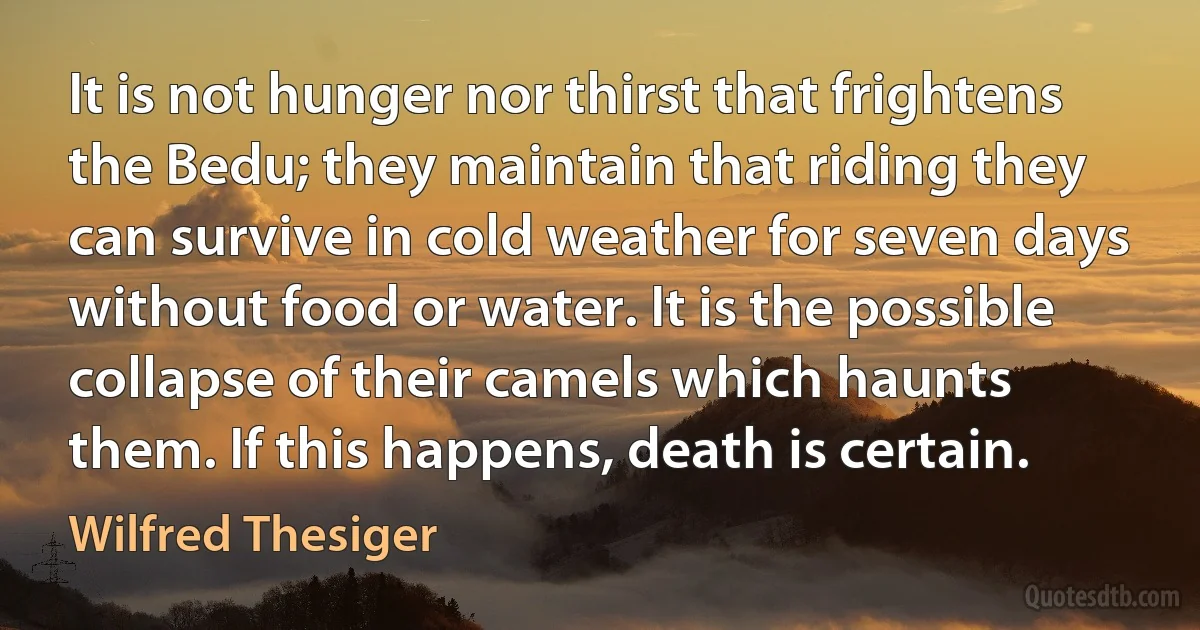 It is not hunger nor thirst that frightens the Bedu; they maintain that riding they can survive in cold weather for seven days without food or water. It is the possible collapse of their camels which haunts them. If this happens, death is certain. (Wilfred Thesiger)