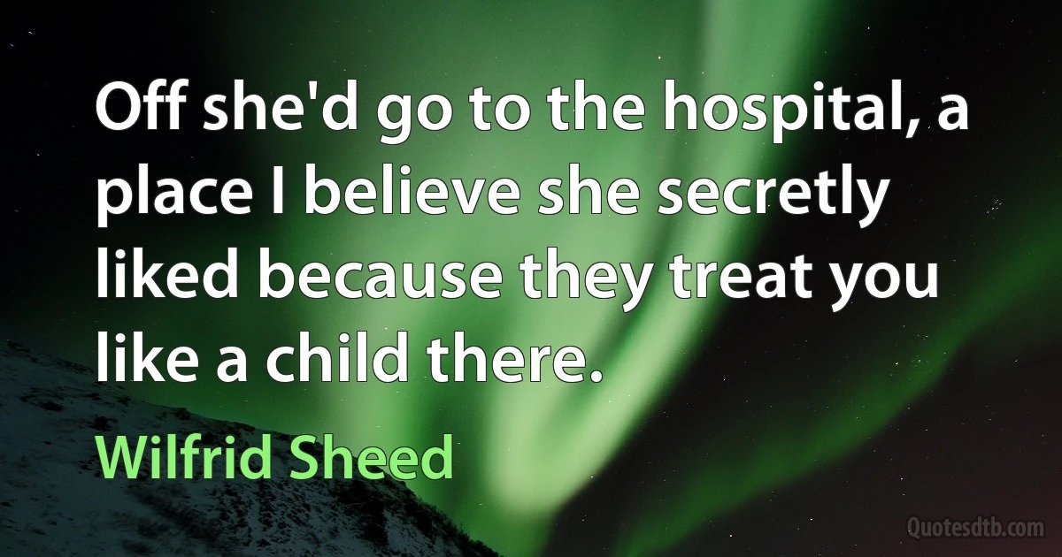 Off she'd go to the hospital, a place I believe she secretly liked because they treat you like a child there. (Wilfrid Sheed)