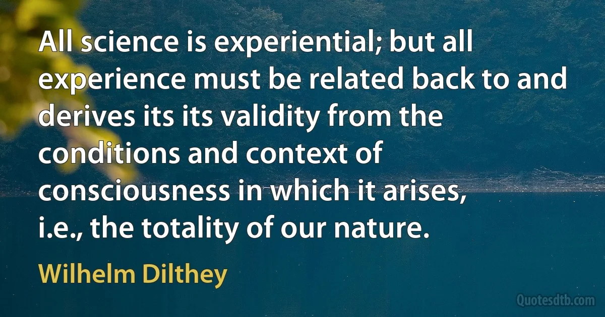 All science is experiential; but all experience must be related back to and derives its its validity from the conditions and context of consciousness in which it arises, i.e., the totality of our nature. (Wilhelm Dilthey)