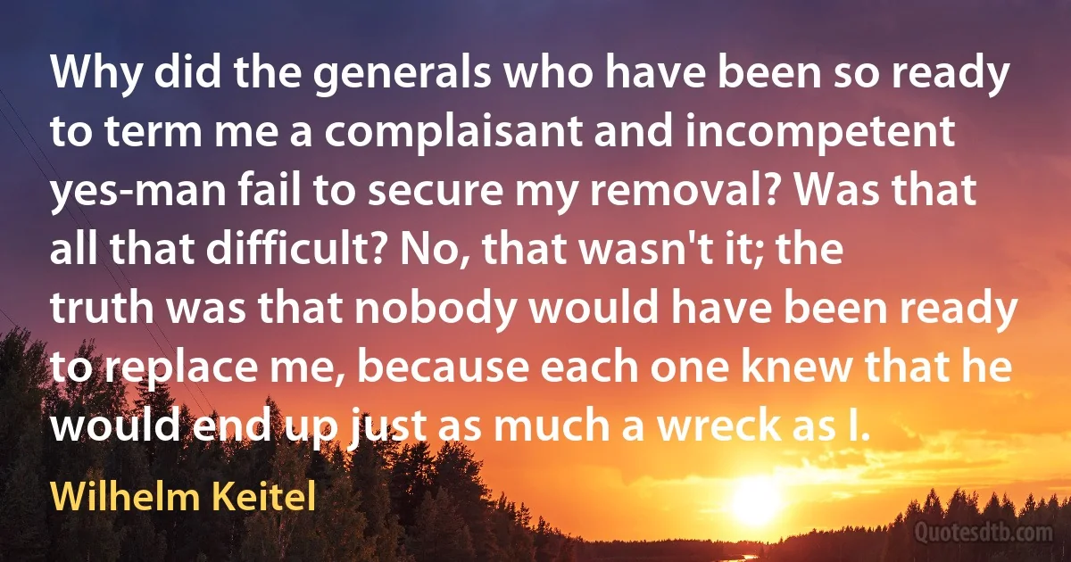 Why did the generals who have been so ready to term me a complaisant and incompetent yes-man fail to secure my removal? Was that all that difficult? No, that wasn't it; the truth was that nobody would have been ready to replace me, because each one knew that he would end up just as much a wreck as I. (Wilhelm Keitel)