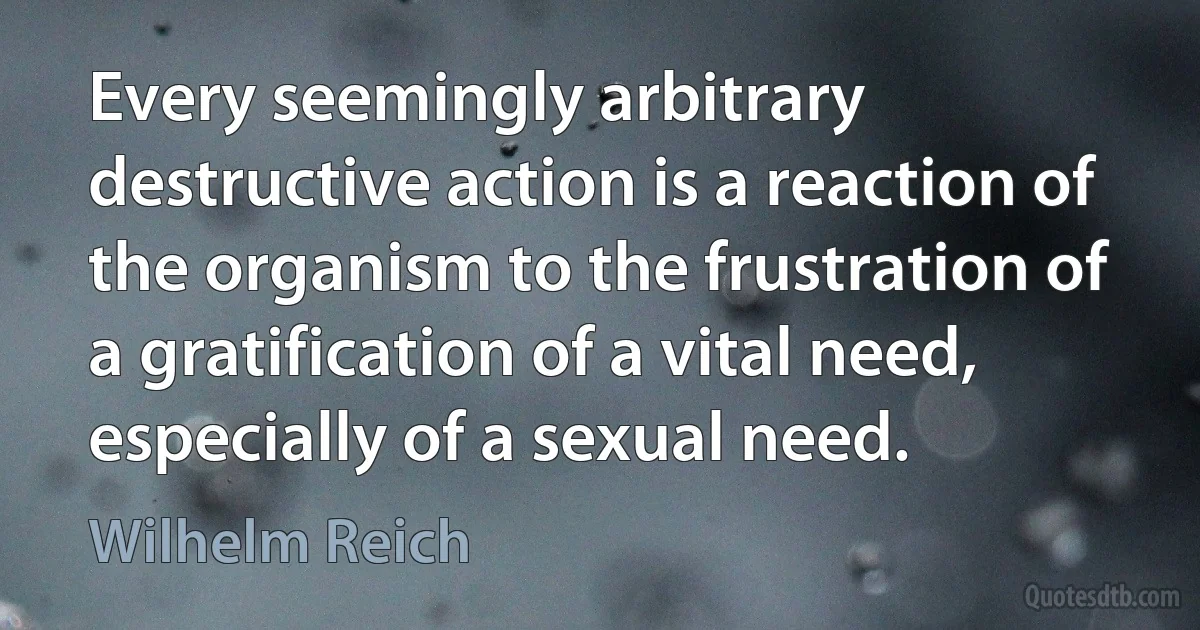 Every seemingly arbitrary destructive action is a reaction of the organism to the frustration of a gratification of a vital need, especially of a sexual need. (Wilhelm Reich)