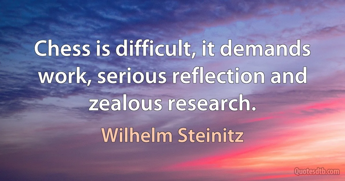 Chess is difficult, it demands work, serious reflection and zealous research. (Wilhelm Steinitz)