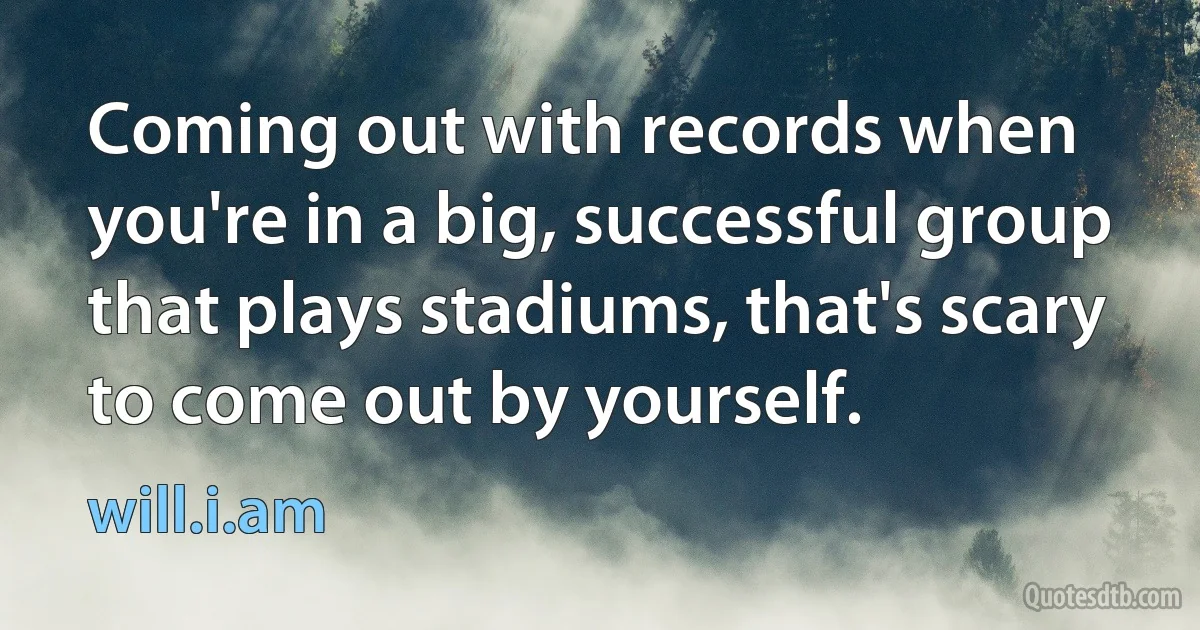 Coming out with records when you're in a big, successful group that plays stadiums, that's scary to come out by yourself. (will.i.am)