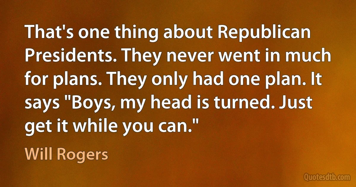 That's one thing about Republican Presidents. They never went in much for plans. They only had one plan. It says "Boys, my head is turned. Just get it while you can." (Will Rogers)