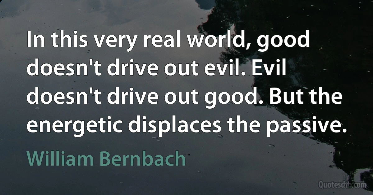 In this very real world, good doesn't drive out evil. Evil doesn't drive out good. But the energetic displaces the passive. (William Bernbach)