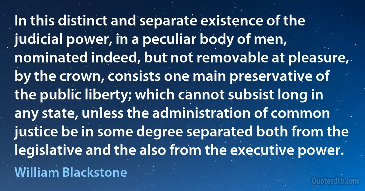 In this distinct and separate existence of the judicial power, in a peculiar body of men, nominated indeed, but not removable at pleasure, by the crown, consists one main preservative of the public liberty; which cannot subsist long in any state, unless the administration of common justice be in some degree separated both from the legislative and the also from the executive power. (William Blackstone)