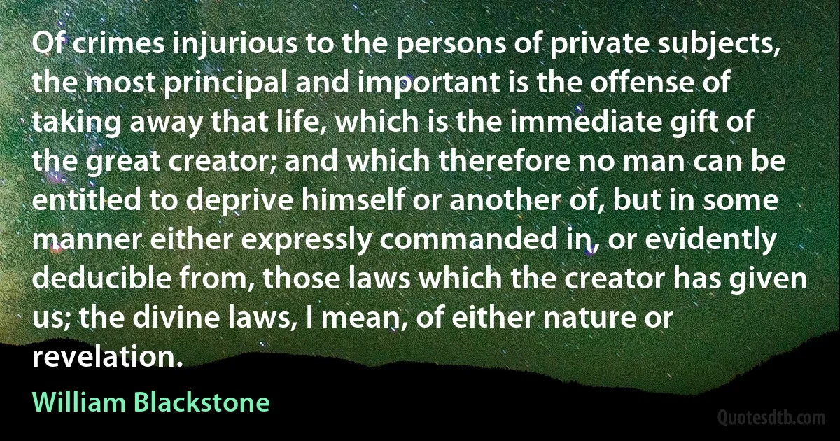 Of crimes injurious to the persons of private subjects, the most principal and important is the offense of taking away that life, which is the immediate gift of the great creator; and which therefore no man can be entitled to deprive himself or another of, but in some manner either expressly commanded in, or evidently deducible from, those laws which the creator has given us; the divine laws, I mean, of either nature or revelation. (William Blackstone)