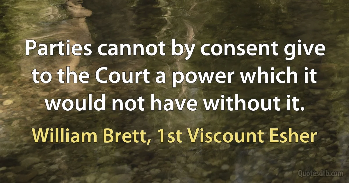 Parties cannot by consent give to the Court a power which it would not have without it. (William Brett, 1st Viscount Esher)