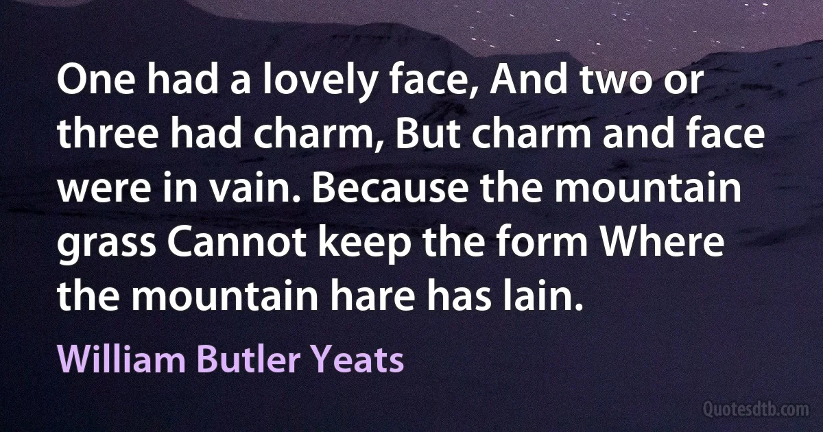 One had a lovely face, And two or three had charm, But charm and face were in vain. Because the mountain grass Cannot keep the form Where the mountain hare has lain. (William Butler Yeats)