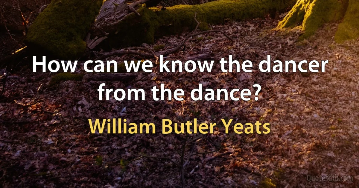 How can we know the dancer from the dance? (William Butler Yeats)