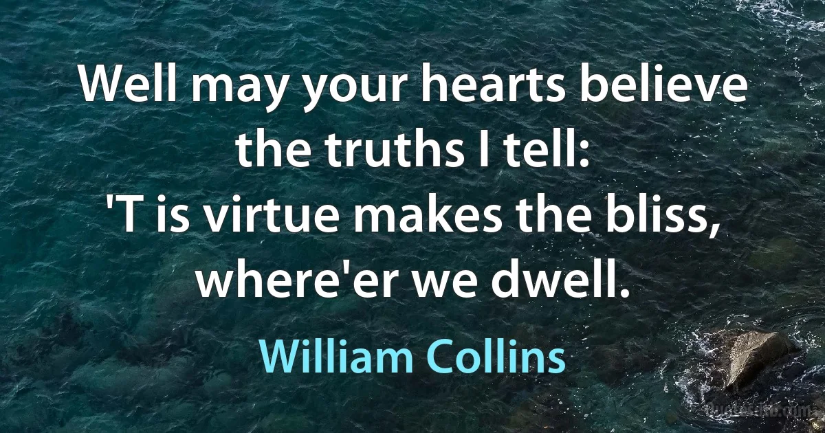 Well may your hearts believe the truths I tell:
'T is virtue makes the bliss, where'er we dwell. (William Collins)