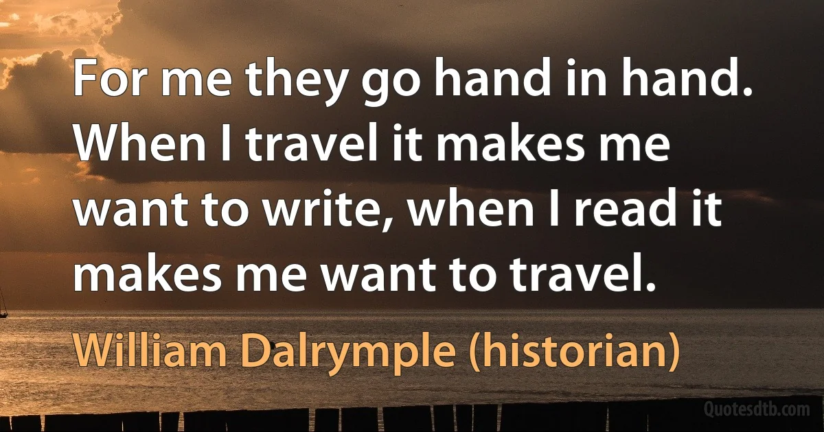 For me they go hand in hand. When I travel it makes me want to write, when I read it makes me want to travel. (William Dalrymple (historian))