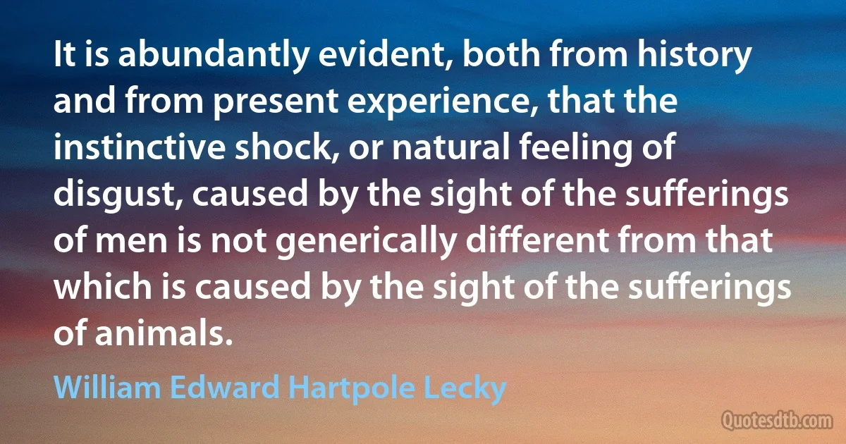 It is abundantly evident, both from history and from present experience, that the instinctive shock, or natural feeling of disgust, caused by the sight of the sufferings of men is not generically different from that which is caused by the sight of the sufferings of animals. (William Edward Hartpole Lecky)