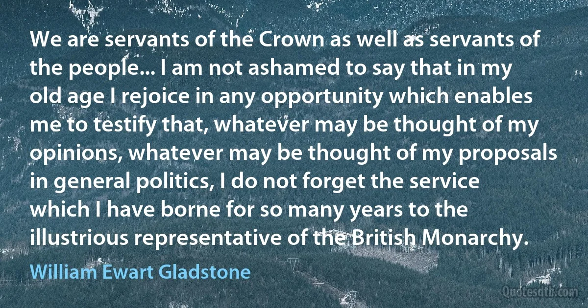 We are servants of the Crown as well as servants of the people... I am not ashamed to say that in my old age I rejoice in any opportunity which enables me to testify that, whatever may be thought of my opinions, whatever may be thought of my proposals in general politics, I do not forget the service which I have borne for so many years to the illustrious representative of the British Monarchy. (William Ewart Gladstone)