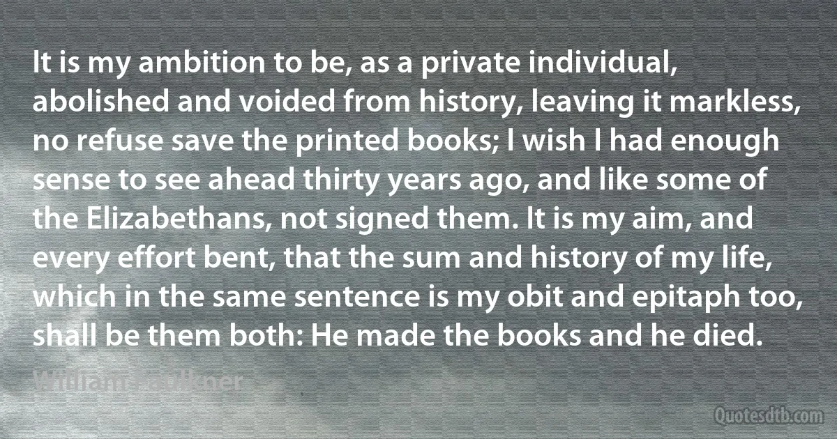 It is my ambition to be, as a private individual, abolished and voided from history, leaving it markless, no refuse save the printed books; I wish I had enough sense to see ahead thirty years ago, and like some of the Elizabethans, not signed them. It is my aim, and every effort bent, that the sum and history of my life, which in the same sentence is my obit and epitaph too, shall be them both: He made the books and he died. (William Faulkner)