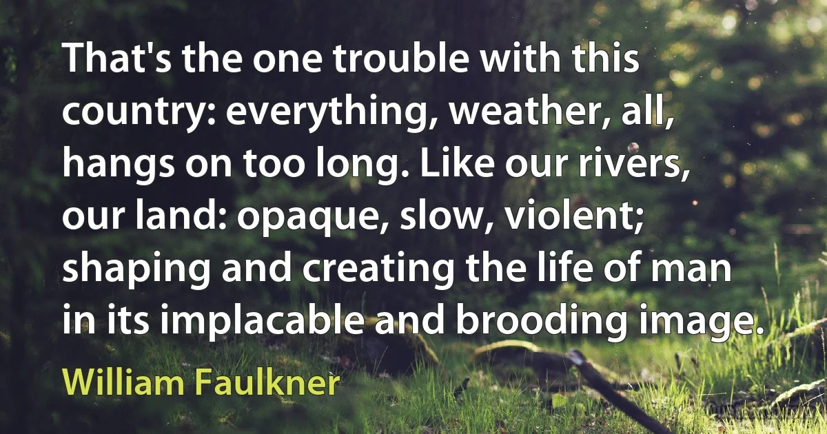 That's the one trouble with this country: everything, weather, all, hangs on too long. Like our rivers, our land: opaque, slow, violent; shaping and creating the life of man in its implacable and brooding image. (William Faulkner)