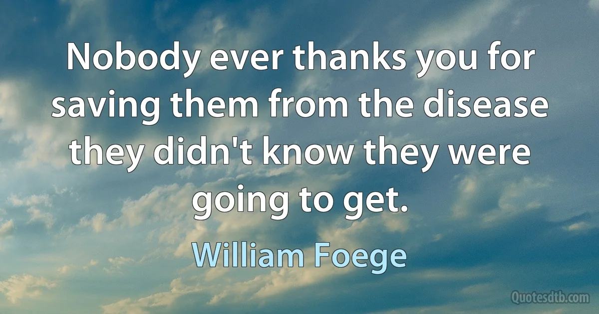 Nobody ever thanks you for saving them from the disease they didn't know they were going to get. (William Foege)