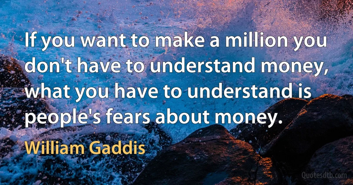 If you want to make a million you don't have to understand money, what you have to understand is people's fears about money. (William Gaddis)