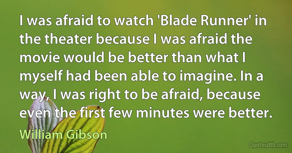 I was afraid to watch 'Blade Runner' in the theater because I was afraid the movie would be better than what I myself had been able to imagine. In a way, I was right to be afraid, because even the first few minutes were better. (William Gibson)