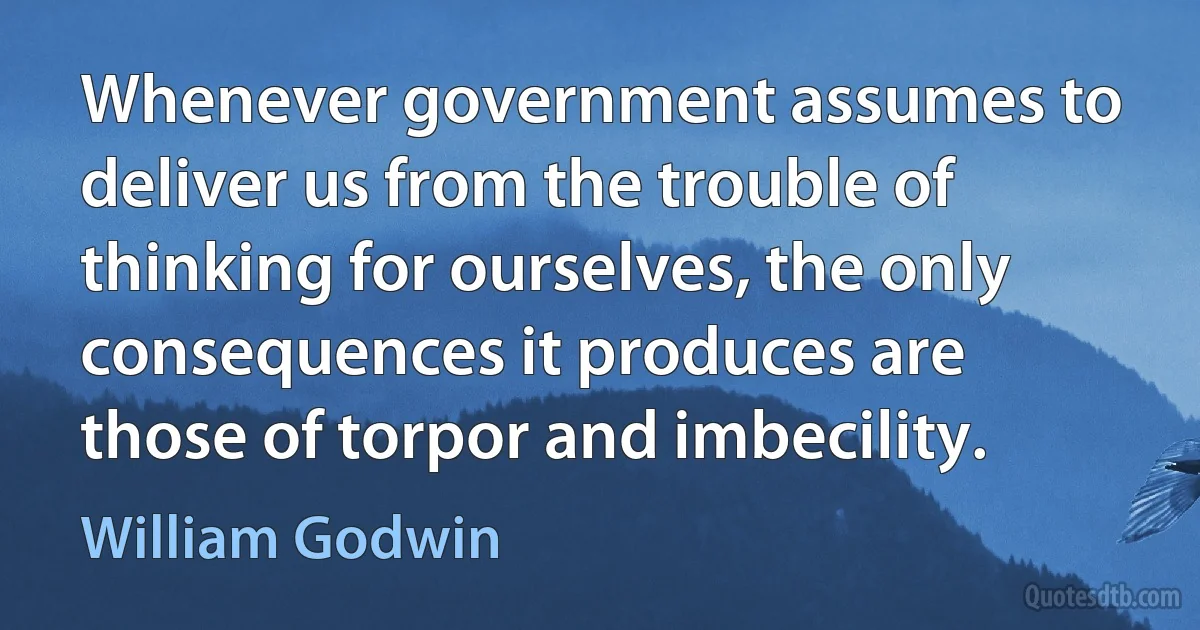 Whenever government assumes to deliver us from the trouble of thinking for ourselves, the only consequences it produces are those of torpor and imbecility. (William Godwin)