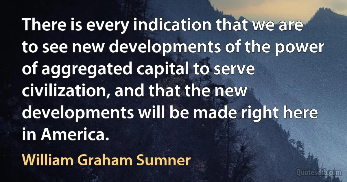 There is every indication that we are to see new developments of the power of aggregated capital to serve civilization, and that the new developments will be made right here in America. (William Graham Sumner)