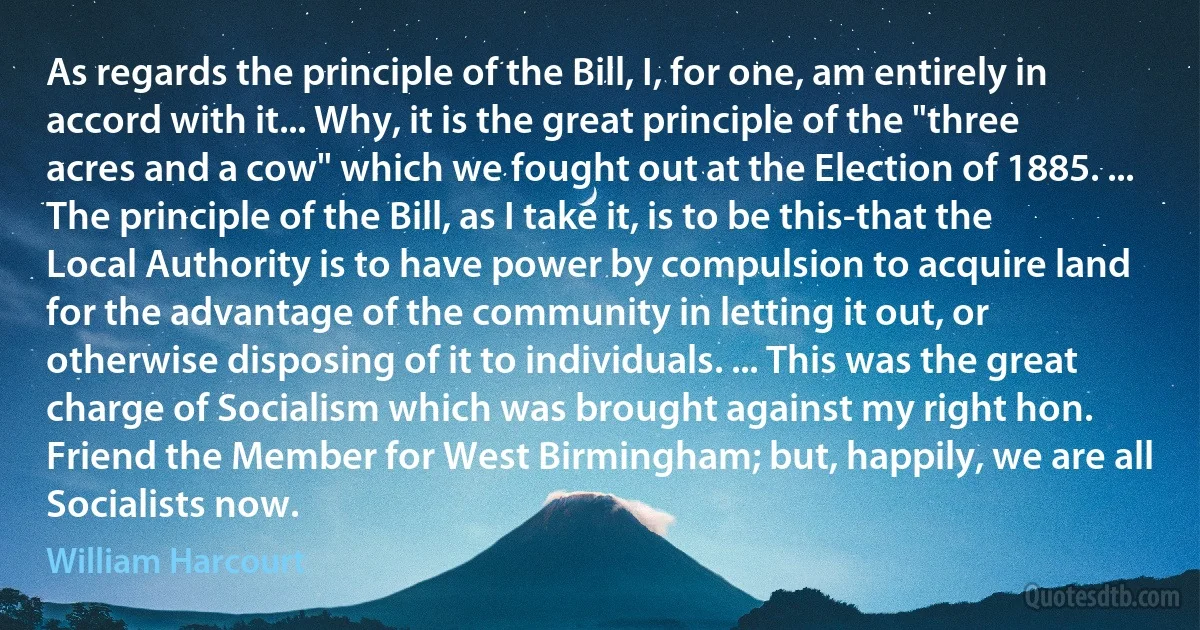 As regards the principle of the Bill, I, for one, am entirely in accord with it... Why, it is the great principle of the "three acres and a cow" which we fought out at the Election of 1885. ... The principle of the Bill, as I take it, is to be this-that the Local Authority is to have power by compulsion to acquire land for the advantage of the community in letting it out, or otherwise disposing of it to individuals. ... This was the great charge of Socialism which was brought against my right hon. Friend the Member for West Birmingham; but, happily, we are all Socialists now. (William Harcourt)