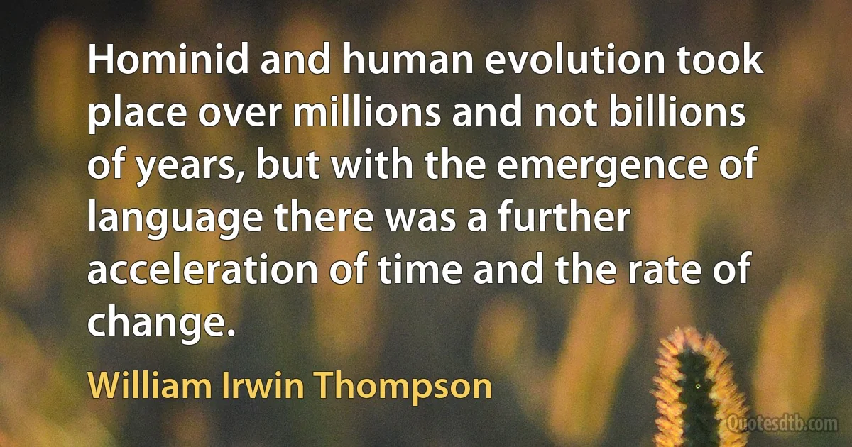 Hominid and human evolution took place over millions and not billions of years, but with the emergence of language there was a further acceleration of time and the rate of change. (William Irwin Thompson)