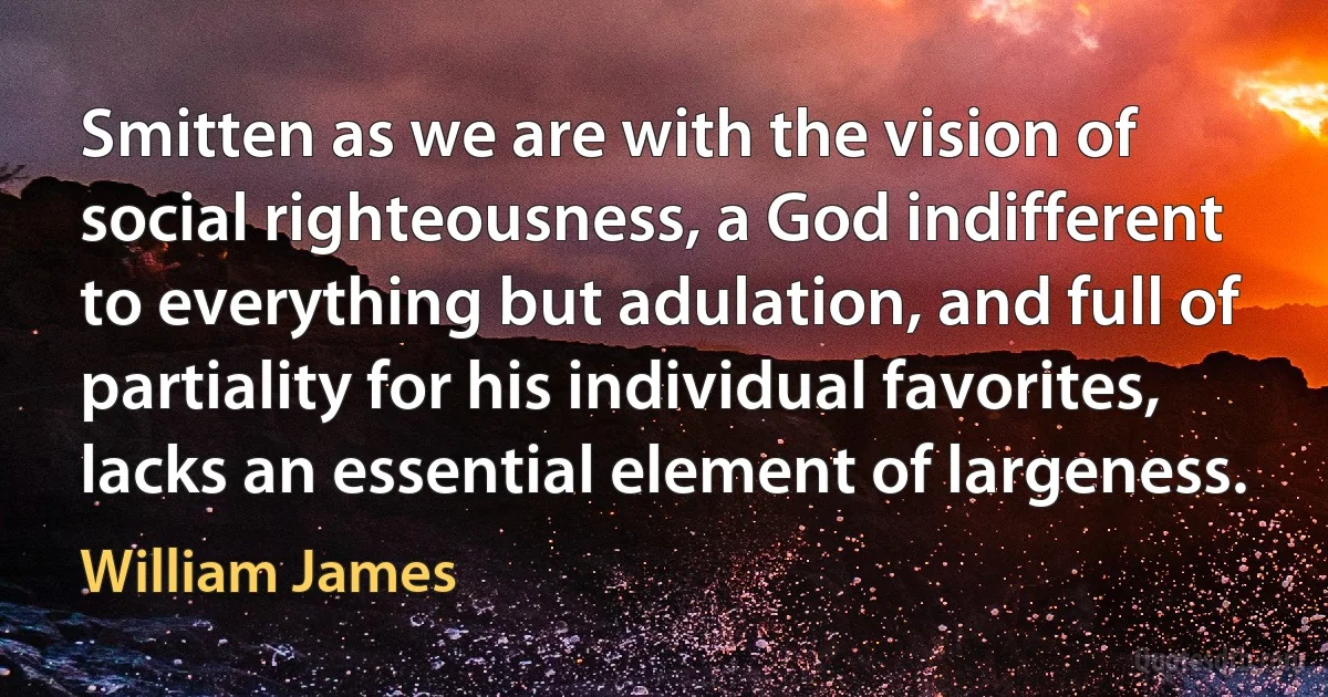 Smitten as we are with the vision of social righteousness, a God indifferent to everything but adulation, and full of partiality for his individual favorites, lacks an essential element of largeness. (William James)