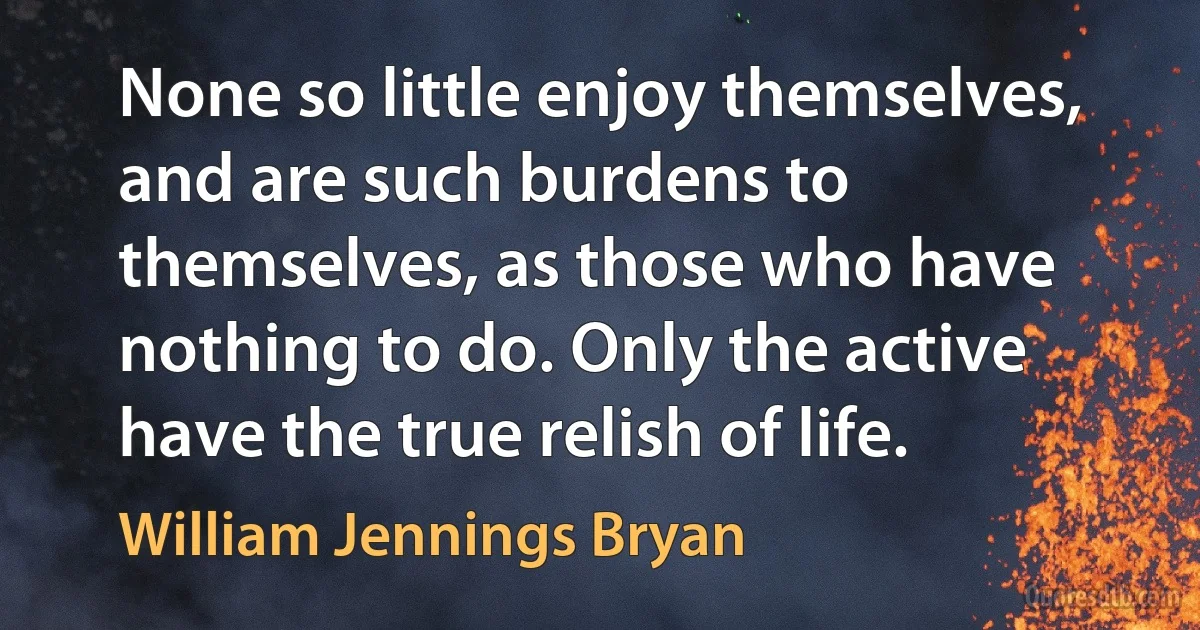 None so little enjoy themselves, and are such burdens to themselves, as those who have nothing to do. Only the active have the true relish of life. (William Jennings Bryan)