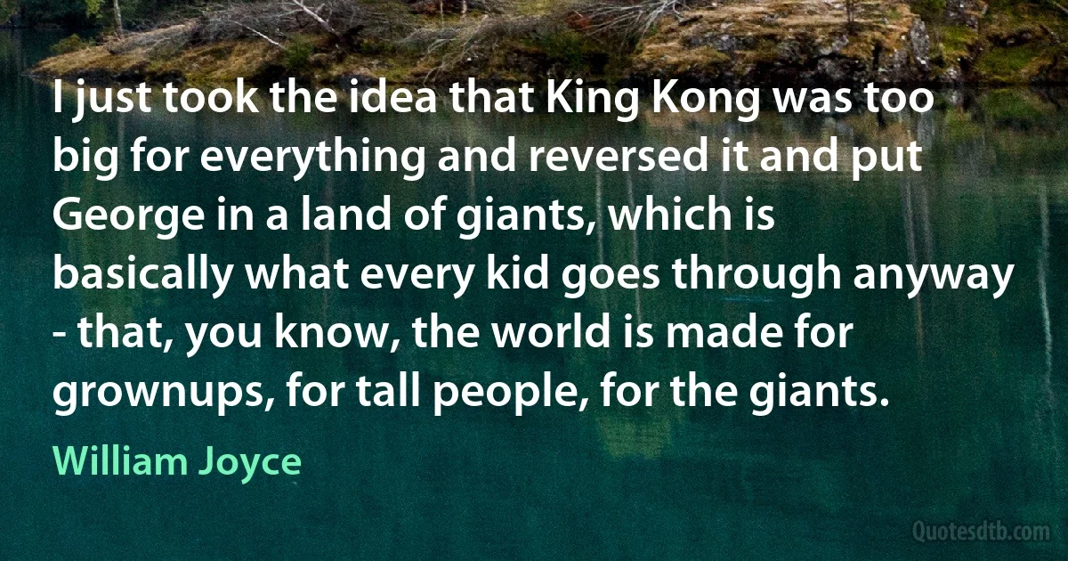 I just took the idea that King Kong was too big for everything and reversed it and put George in a land of giants, which is basically what every kid goes through anyway - that, you know, the world is made for grownups, for tall people, for the giants. (William Joyce)