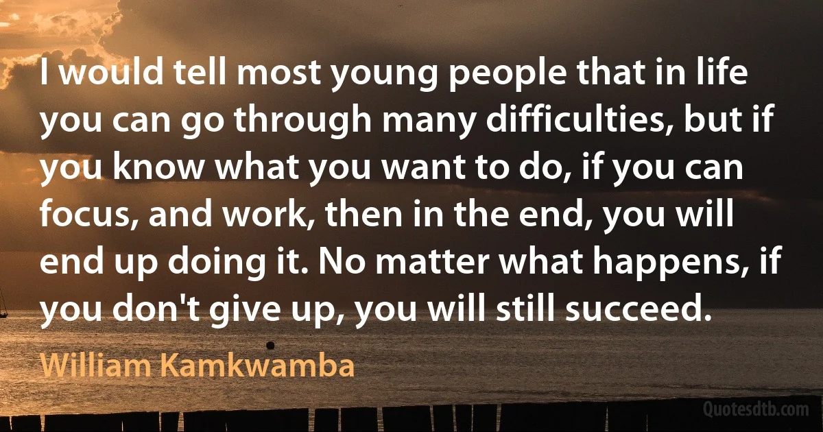 I would tell most young people that in life you can go through many difficulties, but if you know what you want to do, if you can focus, and work, then in the end, you will end up doing it. No matter what happens, if you don't give up, you will still succeed. (William Kamkwamba)