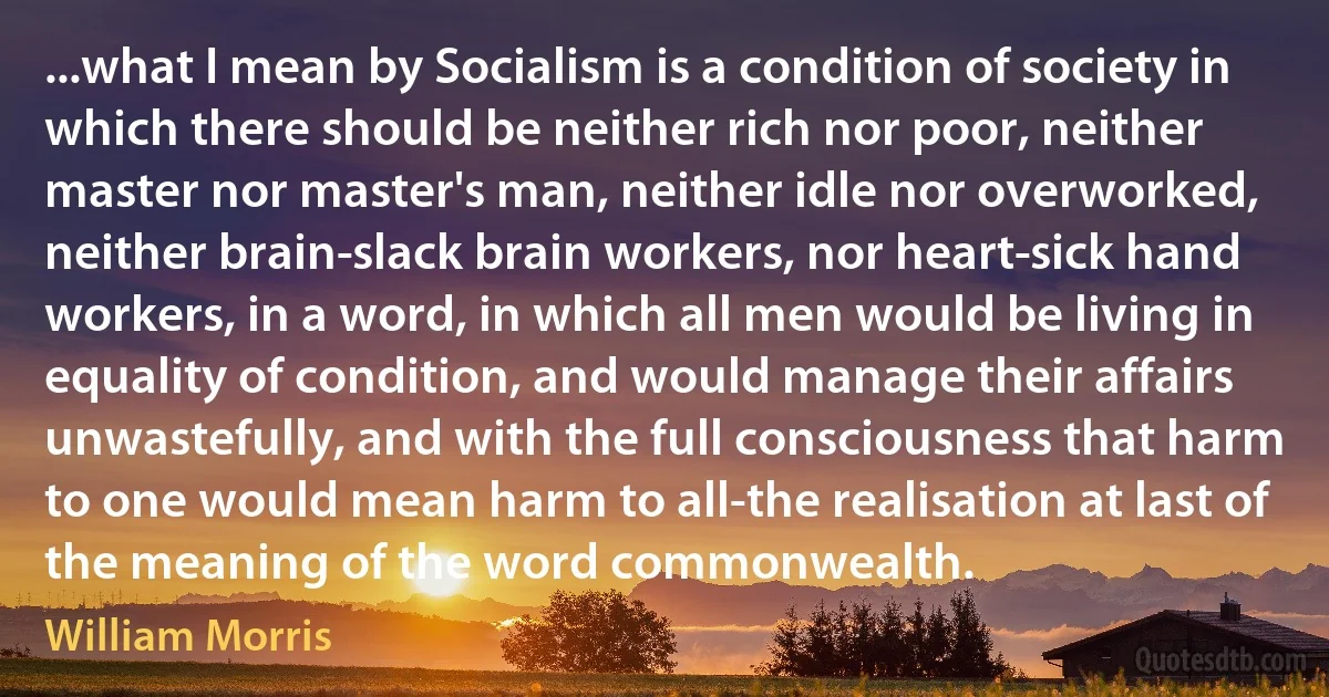 ...what I mean by Socialism is a condition of society in which there should be neither rich nor poor, neither master nor master's man, neither idle nor overworked, neither brain­slack brain workers, nor heart­sick hand workers, in a word, in which all men would be living in equality of condition, and would manage their affairs unwastefully, and with the full consciousness that harm to one would mean harm to all-the realisation at last of the meaning of the word commonwealth. (William Morris)