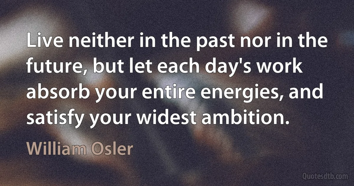 Live neither in the past nor in the future, but let each day's work absorb your entire energies, and satisfy your widest ambition. (William Osler)